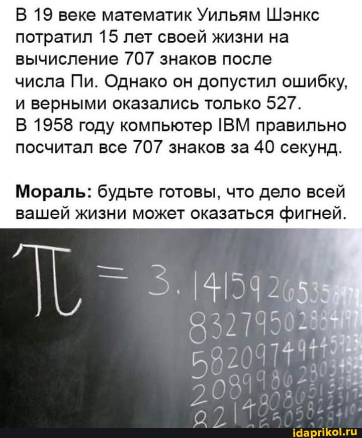 В 19 веке математик Уильям Шэнкс потратил 15 лет своей жизни на вычисление 707 знаков после числа Пи. Однако он допустил ошибку, и верными оказались только 527. В 1958 году компьютер ВМ правильно посчитал все 707 знаков за 40 секунд. Мораль: будьте готовы, что дело всей вашей жизни может оказаться фигней. 321